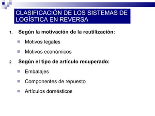 CLASIFICACIÓN DE LOS SISTEMAS DE LOGÍSTICA EN REVERSA Según la motivación de la reutilización: Motivos legales Motivos económicos Según el tipo de artículo recuperado: Embalajes Componentes de repuesto Artículos domésticos 