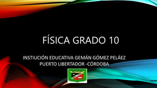 FÍSICA GRADO 10
INSTIUCIÓN EDUCATIVA GEMÁN GÓMEZ PELÁEZ
PUERTO LIBERTADOR -CÓRDOBA
 