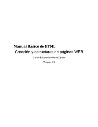 Manual Básico de HTML
Creación y estructuras de páginas WEB
          Carlos Eduardo Anibarro Zelaya

                   Versión 1.3
 