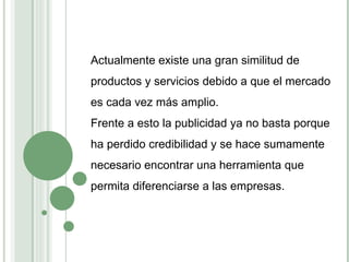 Actualmente existe una gran similitud de productos y servicios debido a que el mercado es cada vez más amplio. Frente a esto la publicidad ya no basta porque ha perdido credibilidad y se hace sumamente necesario encontrar una herramienta que permita diferenciarse a las empresas. 