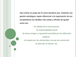 Aquí entran en juego las CI como disciplina que, mediante una gestión estratégica, logran diferenciar a la organización de sus competidoras con detalles  más sutiles y difíciles de igualar como son:  la calidad de la comunicación, la responsabilidad social la buena imagen y reputación percibida por los diferentes públicos,  el respeto por las elementales normas de ceremonial. la Atención al Cliente, etc.  