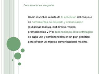 Como disciplina resulta de  la aplicación  del conjunto de  herramientas de mercado y comunicación  (publicidad masiva, mkt directo, ventas promocionales y PR),  reconociendo el rol estratégico  de cada una y combinándolas en un plan genérico para ofrecer un impacto comunicacional máximo. Comunicaciones Integradas 