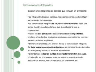 Existen cinco (5) principios básicos que influyen en el modelo: La integración  debe ser continua , las organizaciones pueden utilizar varios niveles de integración. La comunicación integrada  es un proceso interfuncional , no es una simple función departamental sino que debe abarcar a toda la organización. Todos  los que participan  o están interesados  son importantes , involucra a los clientes, empleados, accionistas, competidores, vecinos, es decir, el entono en general. El mercado orientado a los clientes lleva a la comunicación integrada. Se  debe buscar una retroalimentación  de los participantes involucrados en la empresa y sobretodo escuchar a los clientes. Entender que  todos los puntos de contacto transmiten mensajes , por ejemplo, ver el empaque, observar un precio, usar el producto, escuchar un anuncio, leer un instructivo, oír una noticia, etc.  Comunicaciones Integradas 