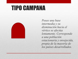 TIPO CAMPANA
Posee una base
intermedia y su
disminución hacia el
vértice se efectúa
lentamente. Corresponde
a una población
estacionaria y envejecida,
propia de la mayoría de
los países desarrollados.
 