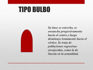 TIPO BULBO
Su base es estrecha, se
ensancha progresivamente
hacia el centro y luego
disminuye lentamente hacia el
vértice. Se trata de
poblaciones regresivas
envejecidas, como la de
Suecia en la actualidad.
 