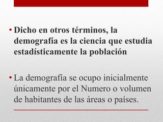 • Dicho en otros términos, la
demografía es la ciencia que estudia
estadísticamente la población
• La demografía se ocupo inicialmente
únicamente por el Numero o volumen
de habitantes de las áreas o países.
 