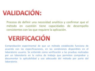Proceso de definir una necesidad analítica y confirmar que el
 método en cuestión tiene capacidades de desempeño
 consistentes con las que requiere la aplicación.




Comprobación experimental de que un método establecido funciona de
acuerdo con las especificaciones, en las condiciones disponibles en el
laboratorio usuario. Se entiende como verificación a las pruebas realizadas
por un laboratorio en la rutina de trabajo que permiten comprobar y
documentar la aplicabilidad y uso adecuado del método por parte del
laboratorio.
 