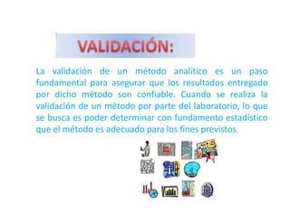La validación de un método analítico es un paso
fundamental para asegurar que los resultados entregado
por dicho método son confiable. Cuando se realiza la
validación de un método por parte del laboratorio, lo que
se busca es poder determinar con fundamento estadístico
que el método es adecuado para los fines previstos.
 