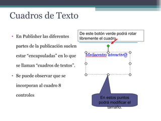 Cuadros de Texto 
De este botón verde podrá rotar 
libremente el cuadro 
• En Publisher las diferentes 
partes de la publicación suelen 
estar “encapsuladas” en lo que 
se llaman “cuadros de textos”. 
• Se puede observar que se 
incorporan al cuadro 8 
controles En estos puntos 
podrá modificar el 
tamaño. 
 