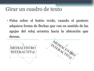 Girar un cuadro de texto 
• Pulsa sobre el botón verde, cuando el puntero 
adquiera forma de flechas que van en sentido de las 
agujas del reloj arrastra hacia la ubicación que 
deseas. 
 