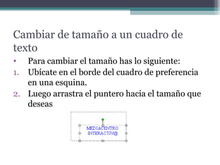 Cambiar de tamaño a un cuadro de 
texto 
• Para cambiar el tamaño has lo siguiente: 
1. Ubícate en el borde del cuadro de preferencia 
en una esquina. 
2. Luego arrastra el puntero hacia el tamaño que 
deseas 
 
