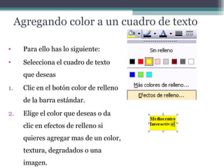 Agregando color a un cuadro de texto 
• Para ello has lo siguiente: 
• Selecciona el cuadro de texto 
que deseas 
1. Clic en el botón color de relleno 
de la barra estándar. 
2. Elige el color que deseas o da 
clic en efectos de relleno si 
quieres agregar mas de un color, 
textura, degradados o una 
imagen. 
 