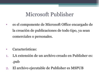 Microsoft Publisher 
• es el componente de Microsoft Office encargado de 
la creación de publicaciones de todo tipo, ya sean 
comerciales o personales. 
• Características: 
1. LA extensión de un archivo creado en Publisher es: 
.pub 
2. El archivo ejecutable de Publisher es MSPUB 
 