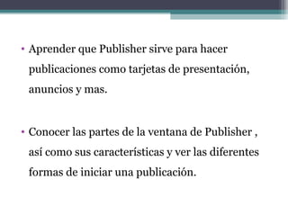 • Aprender que Publisher sirve para hacer 
publicaciones como tarjetas de presentación, 
anuncios y mas. 
• Conocer las partes de la ventana de Publisher , 
así como sus características y ver las diferentes 
formas de iniciar una publicación. 
 