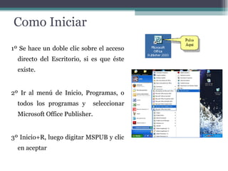 Como Iniciar 
1º Se hace un doble clic sobre el acceso 
directo del Escritorio, si es que éste 
existe. 
2º Ir al menú de Inicio, Programas, o 
todos los programas y seleccionar 
Microsoft Office Publisher. 
3º Inicio+R, luego digitar MSPUB y clic 
en aceptar 
 