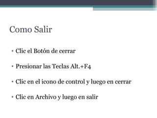 Como Salir 
• Clic el Botón de cerrar 
• Presionar las Teclas Alt.+F4 
• Clic en el icono de control y luego en cerrar 
• Clic en Archivo y luego en salir 
 