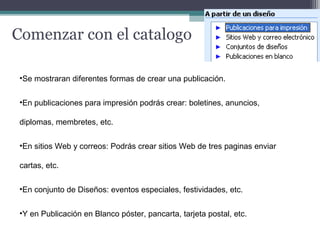Comenzar con el catalogo 
•Se mostraran diferentes formas de crear una publicación. 
•En publicaciones para impresión podrás crear: boletines, anuncios, 
diplomas, membretes, etc. 
•En sitios Web y correos: Podrás crear sitios Web de tres paginas enviar 
cartas, etc. 
•En conjunto de Diseños: eventos especiales, festividades, etc. 
•Y en Publicación en Blanco póster, pancarta, tarjeta postal, etc. 
 