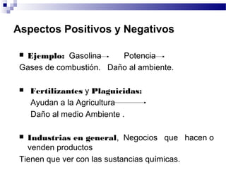 Aspectos Positivos y Negativos

 Ejemplo: Gasolina      Potencia
 Gases de combustión. Daño al ambiente.

    Fertilizantes y Plaguicidas:
     Ayudan a la Agricultura
     Daño al medio Ambiente .

  Industrias en general, Negocios que hacen o
   venden productos
 Tienen que ver con las sustancias químicas.
 