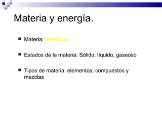 Materia y energía.
   Materia: definición.

   Estados de la materia: Sólido, líquido, gaseoso

   Tipos de materia: elementos, compuestos y
    mezclas
 