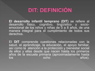 El desarrollo infantil temprano (DIT) se refiere al
desarrollo físico, cognitivo, lingüístico y socio-
emocional de los niños y niñas de 0 a 8 años, de una
manera integral para el cumplimiento de todos sus
derechos.
El DIT comprende cuestiones relacionadas con la
salud, el aprendizaje, la educación, el apoyo familiar,
así como la atención a la protección y bienestar social
de ellos y ellas desde que nacen hasta los primeros
años de la escuela primaria (aproximadamente hasta
los ocho años).
 