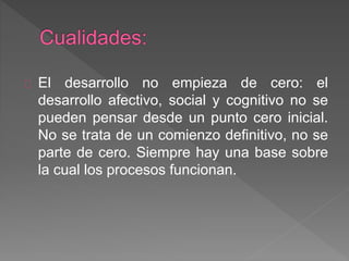 El desarrollo no empieza de cero: el
desarrollo afectivo, social y cognitivo no se
pueden pensar desde un punto cero inicial.
No se trata de un comienzo definitivo, no se
parte de cero. Siempre hay una base sobre
la cual los procesos funcionan.
 
