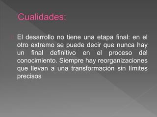 El desarrollo no tiene una etapa final: en el
otro extremo se puede decir que nunca hay
un final definitivo en el proceso del
conocimiento. Siempre hay reorganizaciones
que llevan a una transformación sin límites
precisos
 