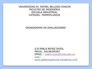 UNIVERSIDAD Dr. RAFAEL BELLOSO CHACIN
FACULTAD DE INGENIERIA
ESCUELA INDUSTRIAL
CATEDRA: TERMOFLUIDOS
D.R PABLO REYES OVIOL
MOVIL: 04146290367
EMAIL. : pablo.reyes@urbe.edu.ve
web.:
www.pabloreyesoviol.wordpress.com
CRONOGRAMA DE EVALUACIONES
 