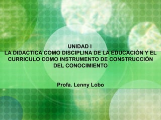 UNIDAD I
LA DIDACTICA COMO DISCIPLINA DE LA EDUCACIÓN Y EL
CURRICULO COMO INSTRUMENTO DE CONSTRUCCIÓN
DEL CONOCIMIENTO
Profa. Lenny Lobo
 