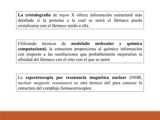 La cristalografía de rayos X ofrece información estructural más
detallada si la proteína a la cual se unirá el fármaco puede
cristalizarse con el fármaco unido a ella.
Utilizando técnicas de modelado molecular y química
computacional, la estructura proporciona al químico información
con respecto a las sustituciones que probablemente mejorarían la
afinidad del fármaco con el sitio con el que se unirá
La espectroscopia por resonancia magnética nuclear (NMR,
nuclear magnetic resonance) es otra técnica útil para conocer la
estructura del complejo farmacorreceptor.
 