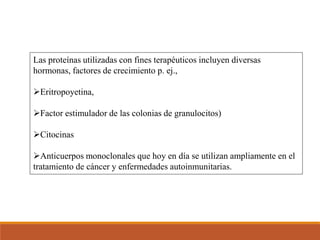 Las proteínas utilizadas con fines terapéuticos incluyen diversas
hormonas, factores de crecimiento p. ej.,
Eritropoyetina,
Factor estimulador de las colonias de granulocitos)
Citocinas
Anticuerpos monoclonales que hoy en día se utilizan ampliamente en el
tratamiento de cáncer y enfermedades autoinmunitarias.
 