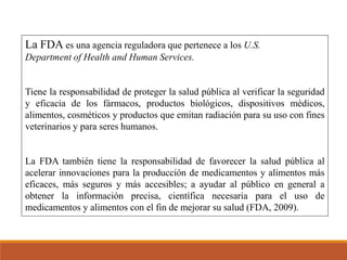 La FDA es una agencia reguladora que pertenece a los U.S.
Department of Health and Human Services.
Tiene la responsabilidad de proteger la salud pública al verificar la seguridad
y eficacia de los fármacos, productos biológicos, dispositivos médicos,
alimentos, cosméticos y productos que emitan radiación para su uso con fines
veterinarios y para seres humanos.
La FDA también tiene la responsabilidad de favorecer la salud pública al
acelerar innovaciones para la producción de medicamentos y alimentos más
eficaces, más seguros y más accesibles; a ayudar al público en general a
obtener la información precisa, científica necesaria para el uso de
medicamentos y alimentos con el fin de mejorar su salud (FDA, 2009).
 
