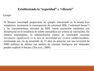 El fármaco torcetrapib proporciona un ejemplo relacionado en la misma área
terapéutica; incrementa la concentración de colesterol HDL (“colesterol bueno”)
y las concentraciones elevadas de HDL tienen asociación estadística con
disminución en la incidencia de infarto miocárdico (un criterio de valoración). De
manera sorprendente, la administración clínica de torcetrapib ocasionó
incremento significativo en la tasa de mortalidad por eventos cardiovasculares,
terminando una vía de desarrollo de 15 años de duración con una inversión de
8000 millones de dólares (un análisis de sistemas biológicos por ordenador
pueden explicar el fracaso, (Xie et al., 2009).
Estableciendo la “seguridad” y “eficacia”
Ejemplo
 