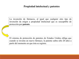 Propiedad intelectual y patentes
La invención de fármacos, al igual que cualquier otro tipo de
invención da origen a propiedad intelectual que es susceptible de
protección por patente.
El sistema de protección de patentes de Estados Unidos obliga que
cuando se inventa un nuevo fármaco, la patente cubra sólo 20 años a
partir del momento en que ésta se registra.
 