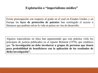 Explotación o “imperialismo médico”
Existe preocupación con respecto al grado en el cual en Estados Unidos y en
Europa las leyes de protección de patentes han restringido el acceso a
fármacos que podrían salvar la vida en países en vías de desarrollo.
Algunos especialistas en ética han argumentado que esta práctica viola los
principios de justicia publicados en el reporte Belmont (1979), que establece
que “la investigación no debe involucrar a grupos de personas que tienen
poca probabilidad de beneficiarse con la aplicación de los resultados de
dicha investigación”.
 