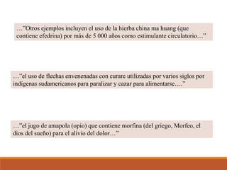 …”Otros ejemplos incluyen el uso de la hierba china ma huang (que
contiene efedrina) por más de 5 000 años como estimulante circulatorio…”
…”el uso de flechas envenenadas con curare utilizadas por varios siglos por
indígenas sudamericanos para paralizar y cazar para alimentarse….”
…”el jugo de amapola (opio) que contiene morfina (del griego, Morfeo, el
dios del sueño) para el alivio del dolor…”
 