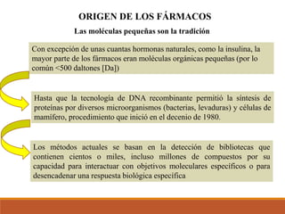 ORIGEN DE LOS FÁRMACOS
Con excepción de unas cuantas hormonas naturales, como la insulina, la
mayor parte de los fármacos eran moléculas orgánicas pequeñas (por lo
común <500 daltones [Da])
Las moléculas pequeñas son la tradición
Hasta que la tecnología de DNA recombinante permitió la síntesis de
proteínas por diversos microorganismos (bacterias, levaduras) y células de
mamífero, procedimiento que inició en el decenio de 1980.
Los métodos actuales se basan en la detección de bibliotecas que
contienen cientos o miles, incluso millones de compuestos por su
capacidad para interactuar con objetivos moleculares específicos o para
desencadenar una respuesta biológica específica
 