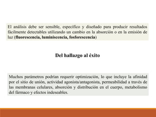 El análisis debe ser sensible, específico y diseñado para producir resultados
fácilmente detectables utilizando un cambio en la absorción o en la emisión de
luz (fluorescencia, luminiscencia, fosforescencia)
Del hallazgo al éxito
Muchos parámetros podrían requerir optimización, lo que incluye la afinidad
por el sitio de unión, actividad agonista/antagonista, permeabilidad a través de
las membranas celulares, absorción y distribución en el cuerpo, metabolismo
del fármaco y efectos indeseables.
 