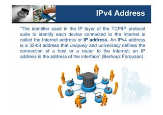 IPv4 Address
“The identifier used in the IP layer of the TCP/IP protocol
suite to identify each device connected to the Internet is
called the Internet address or IP address. An IPv4 address
is a 32-bit address that uniquely and universally defines the
connection of a host or a router to the Internet; an IP
address is the address of the interface”.(Berhouz Forouzan)
 