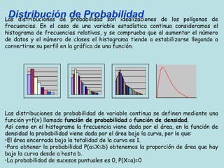 Distribución de Probabilidad 
Las distribuciones de probabilidad son idealizaciones de los polígonos de 
frecuencias. En el caso de una variable estadística continua consideramos el 
histograma de frecuencias relativas, y se comprueba que al aumentar el número 
de datos y el número de clases el histograma tiende a estabilizarse llegando a 
convertirse su perfil en la gráfica de una función. 
Las distribuciones de probabilidad de variable continua se definen mediante una 
función y=f(x) llamada función de probabilidad o función de densidad. 
Así como en el histograma la frecuencia viene dada por el área, en la función de 
densidad la probabilidad viene dada por el área bajo la curva, por lo que: 
•El área encerrada bajo la totalidad de la curva es 1. 
•Para obtener la probabilidad P(a£X£b) obtenemos la proporción de área que hay 
bajo la curva desde a hasta b. 
•La probabilidad de sucesos puntuales es 0, P(X=a)=0 
 