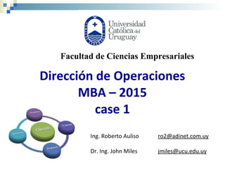 Dirección de Operaciones
MBA – 2015
case 1
Ing. Roberto Auliso ro2@adinet.com.uy
Dr. Ing. John Miles jmiles@ucu.edu.uy
Facultad de Ciencias Empresariales
 