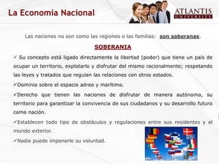 La Economía Nacional

     Las naciones no son como las regiones o las familias: son soberanas.

                                  SOBERANIA
  Su concepto está ligado directamente la libertad (poder) que tiene un país de
 ocupar un territorio, explotarlo y disfrutar del mismo racionalmente; respetando
 las leyes y tratados que regulan las relaciones con otros estados.

 Dominio sobre el espacio aéreo y marítimo.

 Derecho que tienen las naciones de disfrutar de manera autónoma, su
 territorio para garantizar la convivencia de sus ciudadanos y su desarrollo futuro
 como nación.

 Establecen todo tipo de obstáculos y regulaciones entre sus residentes y el
 mundo exterior.

 Nadie puede imponerle su voluntad.
 