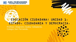 EDUCACIÓN CIUDADANA: UNIDAD 1.
ESTADO, CIUDADANIA Y DEMOCRACIA.
Profesor Alejandro Godoy Valladares.
Colegio San Fernando.
 
