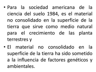 • Para la sociedad americana de la
ciencia del suelo 1984, es el material
no consolidado en la superficie de la
tierra que sirve como medio natural
para el crecimiento de las planta
terrestres y
• El material no consolidado en la
superficie de la tierra ha sido sometido
a la influencia de factores genéticos y
ambientales.
 