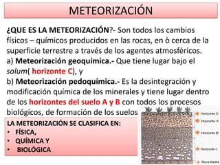 METEORIZACIÓN
LA METEORIZACIÓN SE CLASIFICA EN:
• FÍSICA,
• QUÍMICA Y
• BIOLÓGICA
¿QUE ES LA METEORIZACIÓN?- Son todos los cambios
físicos – químicos producidos en las rocas, en ò cerca de la
superficie terrestre a través de los agentes atmosféricos.
a) Meteorización geoquímica.- Que tiene lugar bajo el
solum( horizonte C), y
b) Meteorización pedoquímica.- Es la desintegración y
modificación química de los minerales y tiene lugar dentro
de los horizontes del suelo A y B con todos los procesos
biológicos, de formación de los suelos.
 