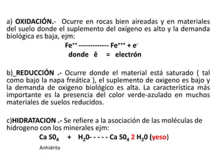 a) OXIDACIÓN.- Ocurre en rocas bien aireadas y en materiales
del suelo donde el suplemento del oxígeno es alto y la demanda
biológica es baja, ejm:
Fe++ ------------- Fe+++ + e-
donde ê = electrón
b) REDUCCIÓN .- Ocurre donde el material está saturado ( tal
como bajo la napa freática ), el suplemento de oxigeno es bajo y
la demanda de oxigeno biológico es alta. La característica más
importante es la presencia del color verde-azulado en muchos
materiales de suelos reducidos.
c)HIDRATACION .- Se refiere a la asociación de las moléculas de
hidrogeno con los minerales ejm:
Ca S04 + H20- - - - - Ca S04 2 H20 (yeso)
Anhidrita
 