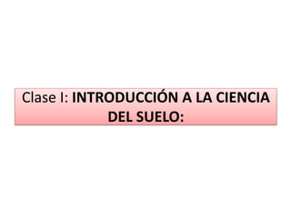 Clase I: INTRODUCCIÓN A LA CIENCIA
DEL SUELO:
 