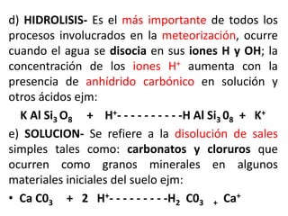 d) HIDROLISIS- Es el más importante de todos los
procesos involucrados en la meteorización, ocurre
cuando el agua se disocia en sus iones H y OH; la
concentración de los iones H+ aumenta con la
presencia de anhídrido carbónico en solución y
otros ácidos ejm:
K Al Si3 O8 + H+- - - - - - - - - -H Al Si3 08 + K+
e) SOLUCION- Se refiere a la disolución de sales
simples tales como: carbonatos y cloruros que
ocurren como granos minerales en algunos
materiales iniciales del suelo ejm:
• Ca C03 + 2 H+- - - - - - - - -H2 C03 + Ca+
 