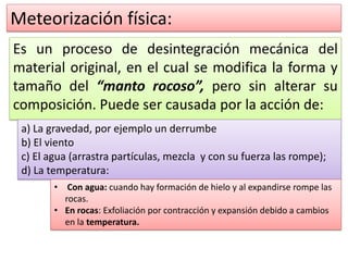 Meteorización física:
Es un proceso de desintegración mecánica del
material original, en el cual se modifica la forma y
tamaño del “manto rocoso”, pero sin alterar su
composición. Puede ser causada por la acción de:
a) La gravedad, por ejemplo un derrumbe
b) El viento
c) El agua (arrastra partículas, mezcla y con su fuerza las rompe);
d) La temperatura:
• Con agua: cuando hay formación de hielo y al expandirse rompe las
rocas.
• En rocas: Exfoliación por contracción y expansión debido a cambios
en la temperatura.
 