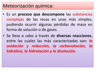 Meteorización química:
• Es un proceso que descompone las substancias
complejas de las rocas en unas más simples,
pudiendo ocurrir algunas pérdidas de masa en
forma de solución o de gases.
• Se lleva a cabo a través de diversas reacciones,
entre las cuales las más caracterizadas son: la
oxidación y reducción, la carbonatación, la
hidrólisis, la hidratación y la disolución.
 
