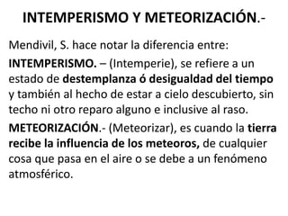 INTEMPERISMO Y METEORIZACIÓN.-
Mendivil, S. hace notar la diferencia entre:
INTEMPERISMO. – (Intemperie), se refiere a un
estado de destemplanza ó desigualdad del tiempo
y también al hecho de estar a cielo descubierto, sin
techo ni otro reparo alguno e inclusive al raso.
METEORIZACIÓN.- (Meteorizar), es cuando la tierra
recibe la influencia de los meteoros, de cualquier
cosa que pasa en el aire o se debe a un fenómeno
atmosférico.
 